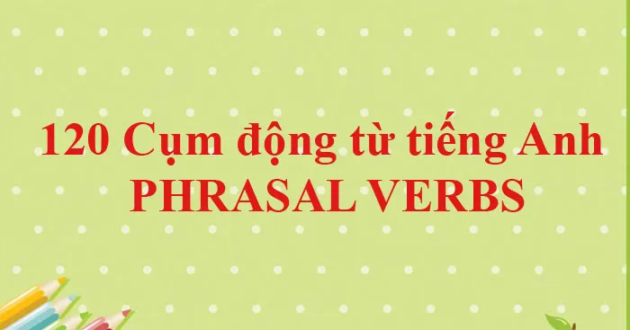 120 Cụm động từ tiếng Anh (PHRASAL VERBS) thông dụng