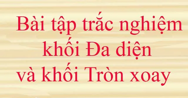 Bài tập trắc nghiệm khối đa diện và khối tròn xoay