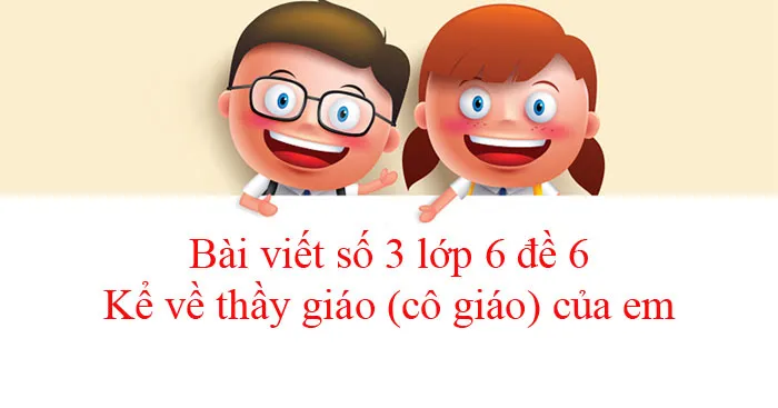 Bài viết số 3 lớp 6 đề 6: Kể về thầy giáo (cô giáo) của em