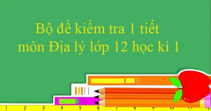 Bộ đề kiểm tra 1 tiết môn Địa lý lớp 12 học kì 1