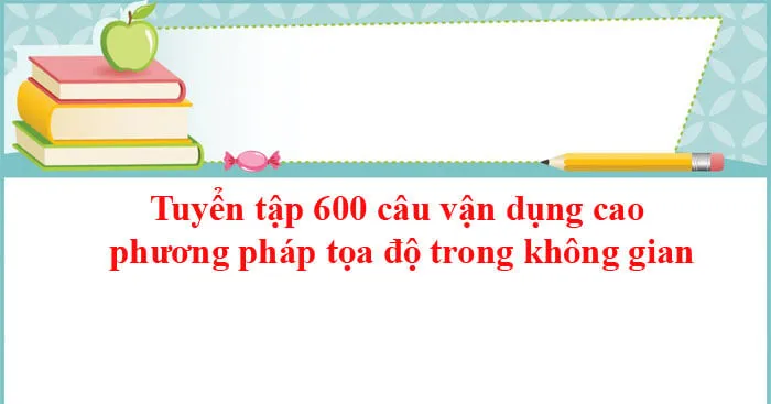 Tuyển tập 600 câu vận dụng cao phương pháp tọa độ trong không gian