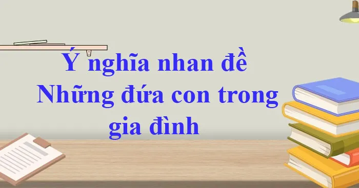 Văn mẫu lớp 12: Ý nghĩa nhan đề truyện Những đứa con trong gia đình (6 mẫu)