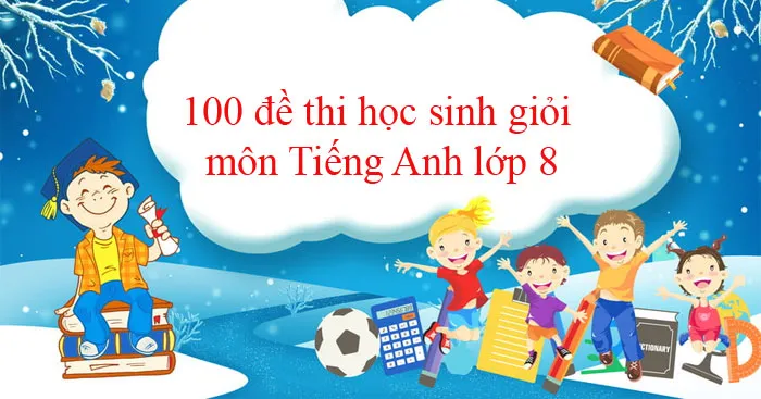 100 đề thi học sinh giỏi môn Tiếng Anh lớp 8