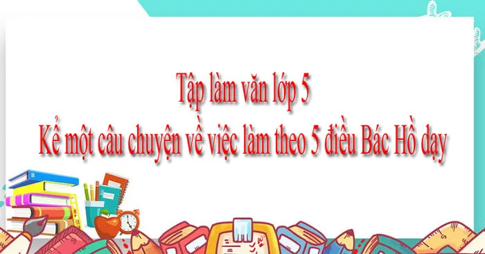 Kể một câu chuyện về việc làm theo 5 điều Bác Hồ dạy (Dàn ý + 7 mẫu)