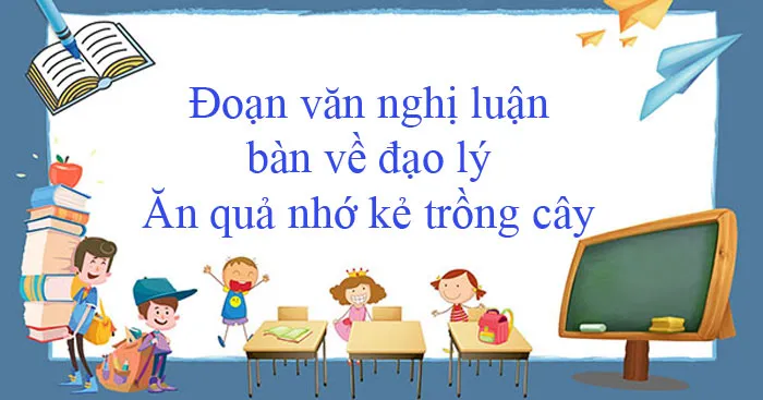 Văn mẫu lớp 12: Đoạn văn nghị luận bàn về đạo lý Ăn quả nhớ kẻ trồng cây (9 mẫu)