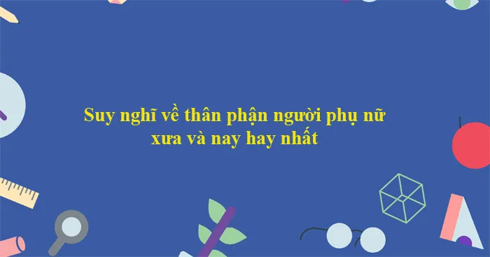 Văn mẫu lớp 12: Nghị luận suy nghĩ về người phụ nữ xưa và nay (Dàn ý + 12 mẫu)