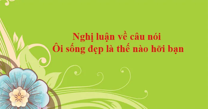 Văn mẫu lớp 12: Nghị luận về câu nói Ôi sống đẹp là thế nào hỡi bạn